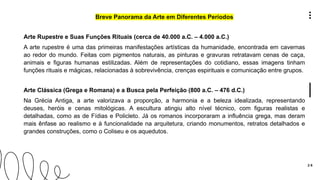 2 6
Breve Panorama da Arte em Diferentes Períodos
Arte Rupestre e Suas Funções Rituais (cerca de 40.000 a.C. – 4.000 a.C.)
A arte rupestre é uma das primeiras manifestações artísticas da humanidade, encontrada em cavernas
ao redor do mundo. Feitas com pigmentos naturais, as pinturas e gravuras retratavam cenas de caça,
animais e figuras humanas estilizadas. Além de representações do cotidiano, essas imagens tinham
funções rituais e mágicas, relacionadas à sobrevivência, crenças espirituais e comunicação entre grupos.
Arte Clássica (Grega e Romana) e a Busca pela Perfeição (800 a.C. – 476 d.C.)
Na Grécia Antiga, a arte valorizava a proporção, a harmonia e a beleza idealizada, representando
deuses, heróis e cenas mitológicas. A escultura atingiu alto nível técnico, com figuras realistas e
detalhadas, como as de Fídias e Policleto. Já os romanos incorporaram a influência grega, mas deram
mais ênfase ao realismo e à funcionalidade na arquitetura, criando monumentos, retratos detalhados e
grandes construções, como o Coliseu e os aquedutos.
 