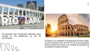 2 8
O Coliseu é um anfiteatro oval localizado em Roma, Itália,
que foi construído entre 70 e 82 d.C. É um dos principais
pontos turísticos do mundo e um símbolo da arquitetura e
sociedade do Império Romano.
Os aquedutos são normalmente edificados sobre
arcadas ou sob plataformas de vias de
comunicação.
 