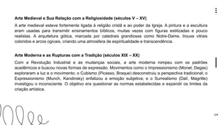 2 9
Arte Medieval e Sua Relação com a Religiosidade (séculos V – XV)
A arte medieval esteve fortemente ligada à religião cristã e ao poder da Igreja. A pintura e a escultura
eram usadas para transmitir ensinamentos bíblicos, muitas vezes com figuras estilizadas e pouco
realistas. A arquitetura gótica, marcada por catedrais grandiosas como Notre-Dame, trouxe vitrais
coloridos e arcos ogivais, criando uma atmosfera de espiritualidade e transcendência.
Arte Moderna e as Rupturas com a Tradição (séculos XIX – XX)
Com a Revolução Industrial e as mudanças sociais, a arte moderna rompeu com os padrões
acadêmicos e buscou novas formas de expressão. Movimentos como o Impressionismo (Monet, Degas)
exploraram a luz e o movimento; o Cubismo (Picasso, Braque) desconstruiu a perspectiva tradicional; o
Expressionismo (Munch, Kandinsky) enfatizou a emoção subjetiva; e o Surrealismo (Dalí, Magritte)
investigou o inconsciente. O objetivo era questionar as normas estabelecidas e expandir os limites da
criação artística.
 