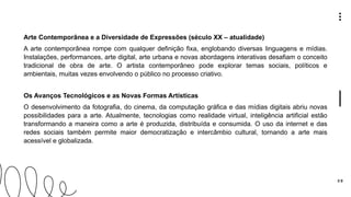 3 0
Arte Contemporânea e a Diversidade de Expressões (século XX – atualidade)
A arte contemporânea rompe com qualquer definição fixa, englobando diversas linguagens e mídias.
Instalações, performances, arte digital, arte urbana e novas abordagens interativas desafiam o conceito
tradicional de obra de arte. O artista contemporâneo pode explorar temas sociais, políticos e
ambientais, muitas vezes envolvendo o público no processo criativo.
Os Avanços Tecnológicos e as Novas Formas Artísticas
O desenvolvimento da fotografia, do cinema, da computação gráfica e das mídias digitais abriu novas
possibilidades para a arte. Atualmente, tecnologias como realidade virtual, inteligência artificial estão
transformando a maneira como a arte é produzida, distribuída e consumida. O uso da internet e das
redes sociais também permite maior democratização e intercâmbio cultural, tornando a arte mais
acessível e globalizada.
 