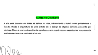 3 1
A Arte no Cotidiano
A arte está presente em todas as esferas da vida, influenciando a forma como percebemos o
mundo. Desde a arquitetura de uma cidade até o design de objetos comuns, passando por
músicas, filmes e expressões culturais populares, a arte molda nossas experiências e nos conecta
a diferentes contextos históricos e sociais.
 