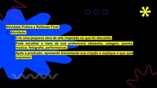 Atividade Prática e Reflexão Final
 Atividade:
o Crie uma pequena obra de arte inspirada no que foi discutido.
o Pode escolher o meio de sua preferencia (desenho, colagem, poema,
música, fotografia, performance).
o Após a produção, apresente brevemente sua criação e explique o que quis
expressar.
 