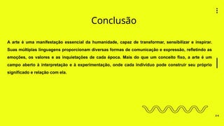 Conclusão
3 4
A arte é uma manifestação essencial da humanidade, capaz de transformar, sensibilizar e inspirar.
Suas múltiplas linguagens proporcionam diversas formas de comunicação e expressão, refletindo as
emoções, os valores e as inquietações de cada época. Mais do que um conceito fixo, a arte é um
campo aberto à interpretação e à experimentação, onde cada indivíduo pode construir seu próprio
significado e relação com ela.
 