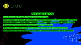 As Funções da Arte
A arte desempenha diversas funções na sociedade, entre elas:
• Expressão pessoal: Permite que indivíduos compartilhem sentimentos, pensamentos e experiências.
• Registro histórico e cultural: Retrata costumes, valores e eventos de diferentes épocas e lugares.
• Crítica social: Questiona estruturas sociais, políticas e ideológicas.
• Entretenimento e estética: Proporciona prazer e apreciação visual, sonora ou sensorial.
• Transformação social: Influencia comportamentos e promove debates sobre temas importantes.
 