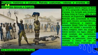 Registro histórico e cultural: Retrata costumes, valores e eventos de
diferentes épocas e lugares. Jean-Baptiste Debret chegou ao Brasil
em 1816, compondo a Missão Artística
Francesa. Era formado pela Academia
de Belas Artes da França, além de sua
formação em Engenharia.
Motivado pela curiosidade do irmão,
com quem trocava correspondências,
Debret dedicou-se a registrar o
verdadeiro Brasil. Tinha um interesse
especial em retratar a escravidão e a
cultura indígena. Além das imagens,
Debret também nos legou relatos da
brutal condição dos escravizados,
com descrição das punições
realizadas no pelourinho, como era
chamado o tronco em que os
escravizados eram amarrados para
receber chicotadas
Obra: Execução de punição por flagelo
 