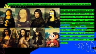 Entretenimento e estética: Proporciona prazer e apreciação visual, sonora ou sensorial.
Uma vez que já entendemos o que é
arte, fica mais fácil saber o que é
entretenimento. Assim, uma obra de
entretenimento pode até possuir
subjetividade, plurissignificação e
ficção. No entanto, não tem o essencial
da arte, ou seja, a função estética. Isso
porque uma obra de entretenimento
tem uma função utilitária bem
específica. Que função é essa?
Entreter!
 