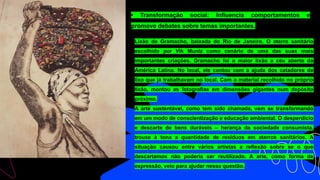 • Transformação social: Influencia comportamentos e
promove debates sobre temas importantes.
Lixão de Gramacho, baixada do Rio de Janeiro. O aterro sanitário
escolhido por Vik Muniz como cenário de uma das suas mais
importantes criações. Gramacho foi o maior lixão a céu aberto da
América Latina. No local, ele contou com a ajuda dos catadores de
lixo que já trabalhavam no local. Com o material recolhido no próprio
lixão, montou as fotografias em dimensões gigantes num depósito
próximo.
A arte sustentável, como tem sido chamada, vem se transformando
em um modo de conscientização e educação ambiental. O desperdício
e descarte de bens duráveis – herança da sociedade consumista,
trouxe à tona a quantidade de resíduos em aterros sanitários. A
situação causou entre vários artistas a reflexão sobre se o que
descartamos não poderia ser reutilizado. A arte, como forma de
expressão, veio para ajudar nessa questão.
 