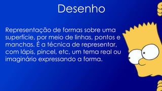 Desenho
Representação de formas sobre uma
superfície, por meio de linhas, pontos e
manchas. É a técnica de representar,
com lápis, pincel, etc, um tema real ou
imaginário expressando a forma.
 