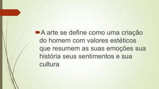A arte se define como uma criação
do homem com valores estéticos
que resumem as suas emoções sua
história seus sentimentos e sua
cultura.
 