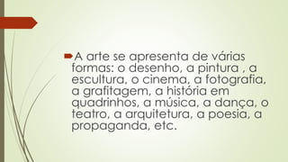 A arte se apresenta de várias
formas: o desenho, a pintura , a
escultura, o cinema, a fotografia,
a grafitagem, a história em
quadrinhos, a música, a dança, o
teatro, a arquitetura, a poesia, a
propaganda, etc.
 