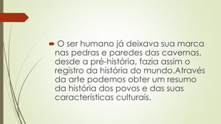  O ser humano já deixava sua marca
nas pedras e paredes das cavernas,
desde a pré-história, fazia assim o
registro da história do mundo.Através
da arte podemos obter um resumo
da história dos povos e das suas
características culturais.
 