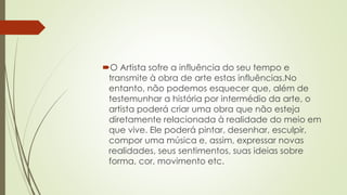 O Artista sofre a influência do seu tempo e
transmite à obra de arte estas influências.No
entanto, não podemos esquecer que, além de
testemunhar a história por intermédio da arte, o
artista poderá criar uma obra que não esteja
diretamente relacionada à realidade do meio em
que vive. Ele poderá pintar, desenhar, esculpir,
compor uma música e, assim, expressar novas
realidades, seus sentimentos, suas ideias sobre
forma, cor, movimento etc.
 