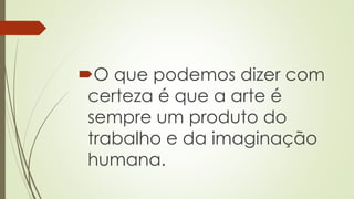 O que podemos dizer com
certeza é que a arte é
sempre um produto do
trabalho e da imaginação
humana.
 