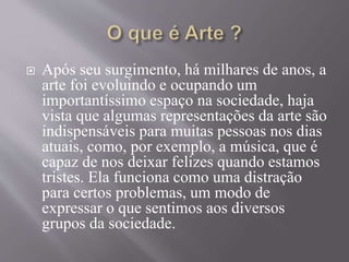  Após seu surgimento, há milhares de anos, a
arte foi evoluindo e ocupando um
importantíssimo espaço na sociedade, haja
vista que algumas representações da arte são
indispensáveis para muitas pessoas nos dias
atuais, como, por exemplo, a música, que é
capaz de nos deixar felizes quando estamos
tristes. Ela funciona como uma distração
para certos problemas, um modo de
expressar o que sentimos aos diversos
grupos da sociedade.
 