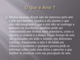  Muitas pessoas dizem não ter interesse pela arte
e por movimentos ligados a ela, porém o que
elas não imaginam é que a arte não se restringe a
pinturas ou esculturas, também pode ser
representada por formas mais populares, como a
música, o cinema e a dança. Essas formas de arte
são praticadas em todo o mundo, em diferentes
culturas. Atualmente a arte é dividida em
clássica e moderna e qualquer pessoa pode se
informar sobre cada uma delas e apreciar a que
melhor se encaixar com sua percepção de arte.
 