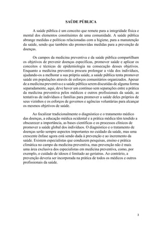 3
SAÚDE PÚBLICA
A saúde pública é um conceito que remete para a integridade física e
mental dos elementos constituintes de uma comunidade. A saúde pública
abrange medidas e políticas relacionadas com a higiene, para a manutenção
da saúde, sendo que também são promovidas medidas para a prevenção de
doenças.
Os campos da medicina preventiva e da saúde pública compartilham
os objetivos de prevenir doenças específicas, promover saúde e aplicar os
conceitos e técnicas de epidemiologia na consecução desses objetivos.
Enquanto a medicina preventiva procura prolongar a vida dos indivíduos,
ajudando-os a melhorar a sua própria saúde, a saúde pública tenta promover
saúde em populações através de esforços comunitários organizados. Apesar
de a medicina preventiva e a saúde pública serem discutidas de alguma forma
separadamente, aqui, deve haver um contínuo sem separações entre a prática
da medicina preventiva pelos médicos e outros profissionais da saúde, as
tentativas de indivíduos e famílias para promover a saúde deles próprios de
seus vizinhos e os esforços de governos e agências voluntárias para alcançar
os mesmos objetivos de saúde.
Ao focalizar tradicionalmente o diagnóstico e o tratamento médico
das doenças, a educação médica ocidental e a prática médica têm tendido a
obscurecer a importância, as bases científicas e os processos clínicos de
promover a saúde global dos indivíduos. O diagnóstico e o tratamento de
doenças serão sempre aspectos importantes no cuidado da saúde, mas uma
crescente ênfase agora está sendo dada à prevenção e ao incremento da
saúde. Existem especialistas que conduzem pesquisas, ensino e prática
climática no campo da medicina preventiva, mas prevenção não é mais
uma área exclusiva dos especialistas em medicina preventiva, como, por
exemplo, o cuidado de idosos é limitado ao geriatras. Ao contrário, a
prevenção deveria ser incorporada na prática de todos os médicos e outros
profissionais da saúde.
 
