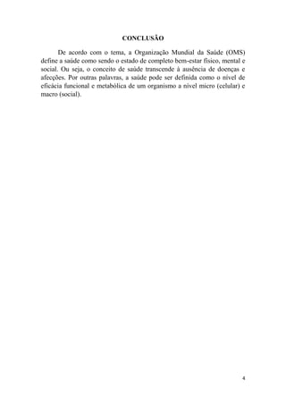 4
CONCLUSÃO
De acordo com o tema, a Organização Mundial da Saúde (OMS)
define a saúde como sendo o estado de completo bem-estar físico, mental e
social. Ou seja, o conceito de saúde transcende à ausência de doenças e
afecções. Por outras palavras, a saúde pode ser definida como o nível de
eficácia funcional e metabólica de um organismo a nível micro (celular) e
macro (social).
 