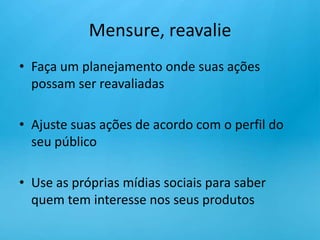 Mensure, reavalieFaça um planejamento onde suas ações possam ser reavaliadasAjuste suas ações de acordo com o perfil do seu públicoUse as próprias mídias sociais para saber quem tem interesse nos seus produtos