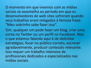 O momento em que vivemos com as mídias sociais se assemelha ao período em que os desenvolvedores de web sites sofreram quando seus trabalhos eram relegados à famosa frase: “Meu sobrinho sabe fazer isso”.Sim, qualquer um pode fazer um blog, criar uma conta no Twitter ou um perfil no Facebook. Mas o que estamos falando aqui é de delimitar estratégias, focar no público correto, escrever agradavelmente, produzir conteúdo relevante. Isso requer um trabalho intensivo de profissionais dedicados e especializados nas mídias sociais.