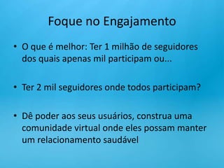 Foque no EngajamentoO que é melhor: Ter 1 milhão de seguidores dos quais apenas mil participam ou...Ter 2 mil seguidores onde todos participam?Dê poder aos seus usuários, construa uma comunidade virtual onde eles possam manter um relacionamento saudável