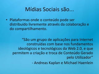 Mídias Sociais são...Plataformas onde o conteúdo pode ser distribuído livremente através da colaboração e do compartilhamento.“São um grupo de aplicações para Internet construídas com base nos fundamentos ideológicos e tecnológicos da Web 2.0, e que permitem a criação e troca de Conteúdo Gerado pelo Utilizador”- Andreas Kaplan e Michael Haenlein