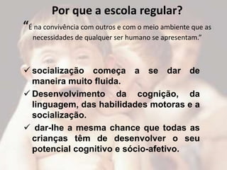 Por que a escola regular?
“É na convivência com outros e com o meio ambiente que as
  necessidades de qualquer ser humano se apresentam.”



 socialização começa a se dar de
  maneira muito fluida.
 Desenvolvimento da cognição, da
  linguagem, das habilidades motoras e a
  socialização.
 dar-lhe a mesma chance que todas as
  crianças têm de desenvolver o seu
  potencial cognitivo e sócio-afetivo.
 
