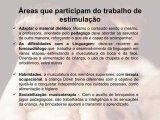 Áreas que participam do trabalho de
             estimulação
 Adaptar o material didático: Mesmo o conteúdo sendo o mesmo,
  a professora, orientada pelo pedagogo deve abordar os assuntos
  de outra maneira, reforçando o que ele é capaz de acompanhar.
 As dificuldades com a Linguagem: deve-se recorrer ao
  fonoaudiólogo,que trabalha o desenvolvimento da linguagem em
  várias etapas, estimulando a musculatura da boca e da face.
  Orienta-se a alimentação da criança, o uso de chupeta e de bico
  ortodôntico, entre outros

 Habilidades: a musculatura dos membros superiores, com terapia
  ocupacional, a criança Down treina diferentes com o objetivo de
  ajudá-la a conquistar independência nos cuidados pessoais, como
  alimentação e higiene
 Sociabilização: musicoterapia - Com o auxílio de brinquedos e
  jogos pedagógicos, são trabalhadas a inteligência e as sensações
  da criança. As brincadeiras ajudam a transmitir o aprendizado.
 