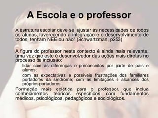 A Escola e o professor
A estrutura escolar deve se ajustar às necessidades de todos
os alunos, favorecendo a integração e o desenvolvimento de
todos, tenham NEE ou não" (Schwartzman, p253)

A figura do professor neste contexto é ainda mais relevante,
uma vez que este é desenvolvedor das ações mais diretas no
processo de inclusão:
   lidar com as diferenças e preconceitos por parte de pais e
   alunos;
   com as expectativas e possíveis frustrações dos familiares
   portadores da síndrome; com as limitações e alcances dos
   próprios portadores.
Formação mais eclética para o professor, que inclua
conhecimentos teóricos específicos com fundamentos
médicos, psicológicos, pedagógicos e sociológicos.
 