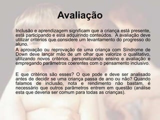 Avaliação
Inclusão e aprendizagem significam que a criança está presente,
está participando e está adquirindo conteúdos. A avaliação deve
utilizar critérios que considere um levantamento do progresso do
aluno.
A aprovação ou reprovação de uma criança com Síndrome de
Down deve lançar mão de um olhar que valorize o qualitativo,
utilizando novos critérios, personalizando ensino e avaliação e
empregando parâmetros coerentes com o pensamento inclusivo.

E que critérios são esses? O que pode e deve ser analisado
antes de decidir se uma criança passa de ano ou não? Quando
falamos de inclusão, nota e rendimento não bastam, é
necessário que outros parâmetros entrem em questão (análise
esta que deveria ser comum para todas as crianças).
 
