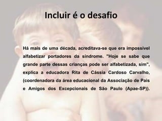 Incluir é o desafio


Há mais de uma década, acreditava-se que era impossível
alfabetizar portadores da síndrome. "Hoje se sabe que
grande parte dessas crianças pode ser alfabetizada, sim",
explica a educadora Rita de Cássia Cardoso Carvalho,
(coordenadora da área educacional da Associação de Pais
e Amigos dos Excepcionais de São Paulo (Apae-SP)).
 
