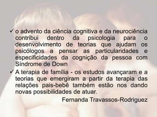  o advento da ciência cognitiva e da neurociência
  contribui dentro da psicologia para o
  desenvolvimento de teorias que ajudam os
  psicólogos a pensar as particularidades e
  especificidades da cognição da pessoa com
  Síndrome de Down
 A terapia de família - os estudos avançaram e a
  teorias que emergiram a partir da terapia das
  relações pais-bebê também estão nos dando
  novas possibilidades de atuar.
                   Fernanda Travassos-Rodriguez
 