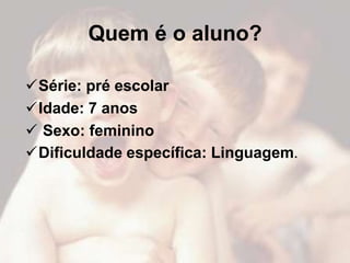 Quem é o aluno?

Série: pré escolar
Idade: 7 anos
 Sexo: feminino
Dificuldade específica: Linguagem.
 