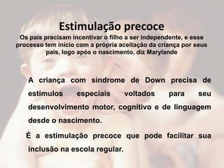 Estimulação precoce
 Os pais precisam incentivar o filho a ser independente, e esse
processo tem início com a própria aceitação da criança por seus
          pais, logo após o nascimento, diz Marylande



    A criança com síndrome de Down precisa de
    estímulos       especiais      voltados       para      seu
    desenvolvimento motor, cognitivo e de linguagem
    desde o nascimento.

   É a estimulação precoce que pode facilitar sua
    inclusão na escola regular.
 