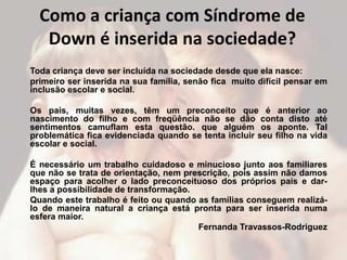 Como a criança com Síndrome de
   Down é inserida na sociedade?
Toda criança deve ser incluída na sociedade desde que ela nasce:
primeiro ser inserida na sua família, senão fica muito difícil pensar em
inclusão escolar e social.

Os pais, muitas vezes, têm um preconceito que é anterior ao
nascimento do filho e com freqüência não se dão conta disto até
sentimentos camuflam esta questão. que alguém os aponte. Tal
problemática fica evidenciada quando se tenta incluir seu filho na vida
escolar e social.

É necessário um trabalho cuidadoso e minucioso junto aos familiares
que não se trata de orientação, nem prescrição, pois assim não damos
espaço para acolher o lado preconceituoso dos próprios pais e dar-
lhes a possibilidade de transformação.
Quando este trabalho é feito ou quando as famílias conseguem realizá-
lo de maneira natural a criança está pronta para ser inserida numa
esfera maior.
                                       Fernanda Travassos-Rodriguez
 