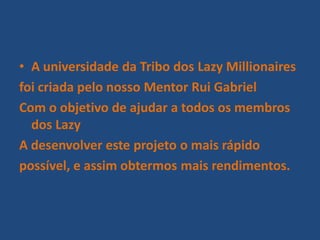 • A universidade da Tribo dos Lazy Millionaires
foi criada pelo nosso Mentor Rui Gabriel
Com o objetivo de ajudar a todos os membros
dos Lazy
A desenvolver este projeto o mais rápido
possível, e assim obtermos mais rendimentos.
 
