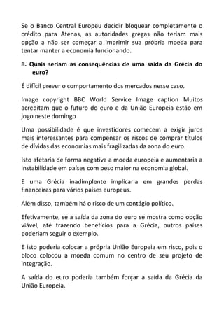 Se o Banco Central Europeu decidir bloquear completamente o
crédito para Atenas, as autoridades gregas não teriam mais
opção a não ser começar a imprimir sua própria moeda para
tentar manter a economia funcionando.
8. Quais seriam as consequências de uma saída da Grécia do
euro?
É difícil prever o comportamento dos mercados nesse caso.
Image copyright BBC World Service Image caption Muitos
acreditam que o futuro do euro e da União Europeia estão em
jogo neste domingo
Uma possibilidade é que investidores comecem a exigir juros
mais interessantes para compensar os riscos de comprar títulos
de dívidas das economias mais fragilizadas da zona do euro.
Isto afetaria de forma negativa a moeda europeia e aumentaria a
instabilidade em países com peso maior na economia global.
E uma Grécia inadimplente implicaria em grandes perdas
financeiras para vários países europeus.
Além disso, também há o risco de um contágio político.
Efetivamente, se a saída da zona do euro se mostra como opção
viável, até trazendo benefícios para a Grécia, outros países
poderiam seguir o exemplo.
E isto poderia colocar a própria União Europeia em risco, pois o
bloco colocou a moeda comum no centro de seu projeto de
integração.
A saída do euro poderia também forçar a saída da Grécia da
União Europeia.
 