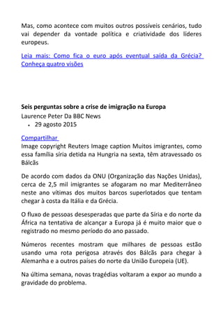 Mas, como acontece com muitos outros possíveis cenários, tudo
vai depender da vontade política e criatividade dos líderes
europeus.
Leia mais: Como fica o euro após eventual saída da Grécia?
Conheça quatro visões
Seis perguntas sobre a crise de imigração na Europa
Laurence Peter Da BBC News
• 29 agosto 2015
Compartilhar
Image copyright Reuters Image caption Muitos imigrantes, como
essa família síria detida na Hungria na sexta, têm atravessado os
Bálcãs
De acordo com dados da ONU (Organização das Nações Unidas),
cerca de 2,5 mil imigrantes se afogaram no mar Mediterrâneo
neste ano vítimas dos muitos barcos superlotados que tentam
chegar à costa da Itália e da Grécia.
O fluxo de pessoas desesperadas que parte da Síria e do norte da
África na tentativa de alcançar a Europa já é muito maior que o
registrado no mesmo período do ano passado.
Números recentes mostram que milhares de pessoas estão
usando uma rota perigosa através dos Bálcãs para chegar à
Alemanha e a outros países do norte da União Europeia (UE).
Na última semana, novas tragédias voltaram a expor ao mundo a
gravidade do problema.
 