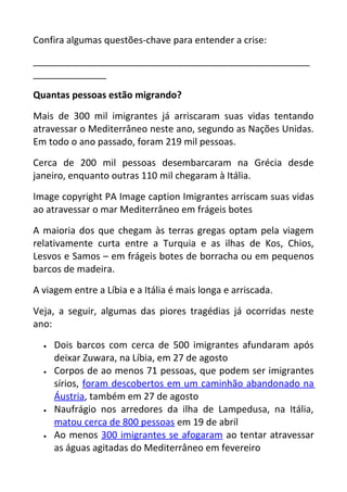 Confira algumas questões-chave para entender a crise:
_____________________________________________________
______________
Quantas pessoas estão migrando?
Mais de 300 mil imigrantes já arriscaram suas vidas tentando
atravessar o Mediterrâneo neste ano, segundo as Nações Unidas.
Em todo o ano passado, foram 219 mil pessoas.
Cerca de 200 mil pessoas desembarcaram na Grécia desde
janeiro, enquanto outras 110 mil chegaram à Itália.
Image copyright PA Image caption Imigrantes arriscam suas vidas
ao atravessar o mar Mediterrâneo em frágeis botes
A maioria dos que chegam às terras gregas optam pela viagem
relativamente curta entre a Turquia e as ilhas de Kos, Chios,
Lesvos e Samos – em frágeis botes de borracha ou em pequenos
barcos de madeira.
A viagem entre a Líbia e a Itália é mais longa e arriscada.
Veja, a seguir, algumas das piores tragédias já ocorridas neste
ano:
• Dois barcos com cerca de 500 imigrantes afundaram após
deixar Zuwara, na Líbia, em 27 de agosto
• Corpos de ao menos 71 pessoas, que podem ser imigrantes
sírios, foram descobertos em um caminhão abandonado na
Áustria, também em 27 de agosto
• Naufrágio nos arredores da ilha de Lampedusa, na Itália,
matou cerca de 800 pessoas em 19 de abril
• Ao menos 300 imigrantes se afogaram ao tentar atravessar
as águas agitadas do Mediterrâneo em fevereiro
 