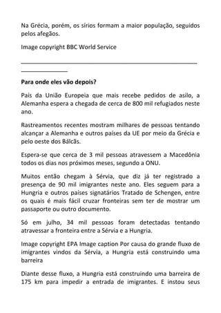 Na Grécia, porém, os sírios formam a maior população, seguidos
pelos afegãos.
Image copyright BBC World Service
_____________________________________________________
______________
Para onde eles vão depois?
País da União Europeia que mais recebe pedidos de asilo, a
Alemanha espera a chegada de cerca de 800 mil refugiados neste
ano.
Rastreamentos recentes mostram milhares de pessoas tentando
alcançar a Alemanha e outros países da UE por meio da Grécia e
pelo oeste dos Bálcãs.
Espera-se que cerca de 3 mil pessoas atravessem a Macedônia
todos os dias nos próximos meses, segundo a ONU.
Muitos então chegam à Sérvia, que diz já ter registrado a
presença de 90 mil imigrantes neste ano. Eles seguem para a
Hungria e outros países signatários Tratado de Schengen, entre
os quais é mais fácil cruzar fronteiras sem ter de mostrar um
passaporte ou outro documento.
Só em julho, 34 mil pessoas foram detectadas tentando
atravessar a fronteira entre a Sérvia e a Hungria.
Image copyright EPA Image caption Por causa do grande fluxo de
imigrantes vindos da Sérvia, a Hungria está construindo uma
barreira
Diante desse fluxo, a Hungria está construindo uma barreira de
175 km para impedir a entrada de imigrantes. E instou seus
 