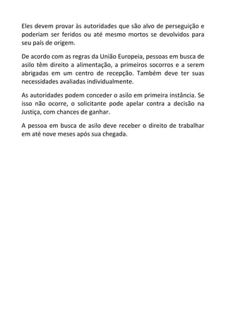 Eles devem provar às autoridades que são alvo de perseguição e
poderiam ser feridos ou até mesmo mortos se devolvidos para
seu país de origem.
De acordo com as regras da União Europeia, pessoas em busca de
asilo têm direito a alimentação, a primeiros socorros e a serem
abrigadas em um centro de recepção. Também deve ter suas
necessidades avaliadas individualmente.
As autoridades podem conceder o asilo em primeira instância. Se
isso não ocorre, o solicitante pode apelar contra a decisão na
Justiça, com chances de ganhar.
A pessoa em busca de asilo deve receber o direito de trabalhar
em até nove meses após sua chegada.
 