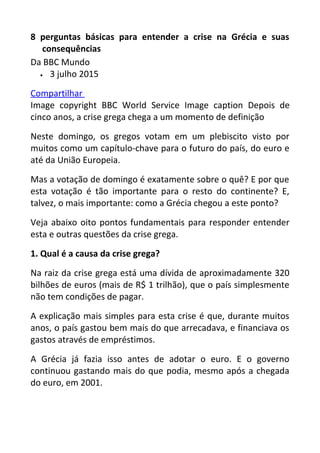 8 perguntas básicas para entender a crise na Grécia e suas
consequências
Da BBC Mundo
• 3 julho 2015
Compartilhar
Image copyright BBC World Service Image caption Depois de
cinco anos, a crise grega chega a um momento de definição
Neste domingo, os gregos votam em um plebiscito visto por
muitos como um capítulo-chave para o futuro do país, do euro e
até da União Europeia.
Mas a votação de domingo é exatamente sobre o quê? E por que
esta votação é tão importante para o resto do continente? E,
talvez, o mais importante: como a Grécia chegou a este ponto?
Veja abaixo oito pontos fundamentais para responder entender
esta e outras questões da crise grega.
1. Qual é a causa da crise grega?
Na raiz da crise grega está uma dívida de aproximadamente 320
bilhões de euros (mais de R$ 1 trilhão), que o país simplesmente
não tem condições de pagar.
A explicação mais simples para esta crise é que, durante muitos
anos, o país gastou bem mais do que arrecadava, e financiava os
gastos através de empréstimos.
A Grécia já fazia isso antes de adotar o euro. E o governo
continuou gastando mais do que podia, mesmo após a chegada
do euro, em 2001.
 