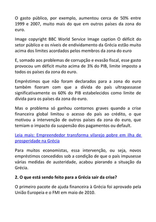 O gasto público, por exemplo, aumentou cerca de 50% entre
1999 e 2007, muito mais do que em outros países da zona do
euro.
Image copyright BBC World Service Image caption O déficit do
setor público e os níveis de endividamento da Grécia estão muito
acima dos limites acordados pelos membros da zona do euro
E, somado aos problemas de corrupção e evasão fiscal, esse gasto
provocou um déficit muito acima de 3% do PIB, limite imposto a
todos os países da zona do euro.
Empréstimos que não foram declarados para a zona do euro
também fizeram com que a dívida do país ultrapassasse
significativamente os 60% do PIB estabelecidos como limite de
dívida para os países da zona do euro.
Mas o problema só ganhou contornos graves quando a crise
financeira global limitou o acesso do país ao crédito, o que
motivou a intervenção de outros países da zona do euro, que
temiam o impacto da suspensão dos pagamentos ou default.
Leia mais: Empreendedor transforma vilarejo pobre em ilha de
prosperidade na Grécia
Para muitos economistas, essa intervenção, ou seja, novos
empréstimos concedidos sob a condição de que o país impusesse
várias medidas de austeridade, acabou piorando a situação da
Grécia.
2. O que está sendo feito para a Grécia sair da crise?
O primeiro pacote de ajuda financeira à Grécia foi aprovado pela
União Europeia e o FMI em maio de 2010.
 