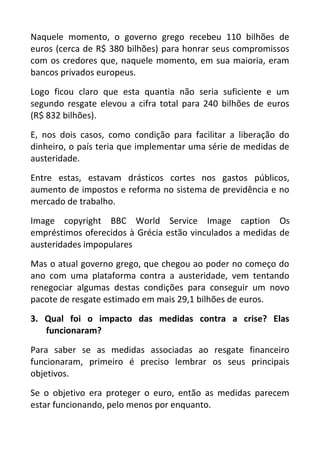 Naquele momento, o governo grego recebeu 110 bilhões de
euros (cerca de R$ 380 bilhões) para honrar seus compromissos
com os credores que, naquele momento, em sua maioria, eram
bancos privados europeus.
Logo ficou claro que esta quantia não seria suficiente e um
segundo resgate elevou a cifra total para 240 bilhões de euros
(R$ 832 bilhões).
E, nos dois casos, como condição para facilitar a liberação do
dinheiro, o país teria que implementar uma série de medidas de
austeridade.
Entre estas, estavam drásticos cortes nos gastos públicos,
aumento de impostos e reforma no sistema de previdência e no
mercado de trabalho.
Image copyright BBC World Service Image caption Os
empréstimos oferecidos à Grécia estão vinculados a medidas de
austeridades impopulares
Mas o atual governo grego, que chegou ao poder no começo do
ano com uma plataforma contra a austeridade, vem tentando
renegociar algumas destas condições para conseguir um novo
pacote de resgate estimado em mais 29,1 bilhões de euros.
3. Qual foi o impacto das medidas contra a crise? Elas
funcionaram?
Para saber se as medidas associadas ao resgate financeiro
funcionaram, primeiro é preciso lembrar os seus principais
objetivos.
Se o objetivo era proteger o euro, então as medidas parecem
estar funcionando, pelo menos por enquanto.
 