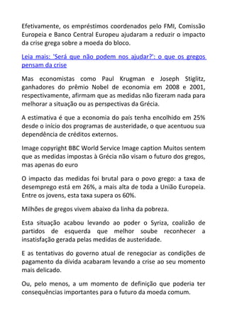 Efetivamente, os empréstimos coordenados pelo FMI, Comissão
Europeia e Banco Central Europeu ajudaram a reduzir o impacto
da crise grega sobre a moeda do bloco.
Leia mais: 'Será que não podem nos ajudar?': o que os gregos
pensam da crise
Mas economistas como Paul Krugman e Joseph Stiglitz,
ganhadores do prêmio Nobel de economia em 2008 e 2001,
respectivamente, afirmam que as medidas não fizeram nada para
melhorar a situação ou as perspectivas da Grécia.
A estimativa é que a economia do país tenha encolhido em 25%
desde o início dos programas de austeridade, o que acentuou sua
dependência de créditos externos.
Image copyright BBC World Service Image caption Muitos sentem
que as medidas impostas à Grécia não visam o futuro dos gregos,
mas apenas do euro
O impacto das medidas foi brutal para o povo grego: a taxa de
desemprego está em 26%, a mais alta de toda a União Europeia.
Entre os jovens, esta taxa supera os 60%.
Milhões de gregos vivem abaixo da linha da pobreza.
Esta situação acabou levando ao poder o Syriza, coalizão de
partidos de esquerda que melhor soube reconhecer a
insatisfação gerada pelas medidas de austeridade.
E as tentativas do governo atual de renegociar as condições de
pagamento da dívida acabaram levando a crise ao seu momento
mais delicado.
Ou, pelo menos, a um momento de definição que poderia ter
consequências importantes para o futuro da moeda comum.
 