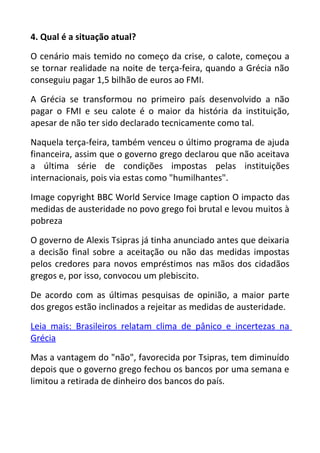 4. Qual é a situação atual?
O cenário mais temido no começo da crise, o calote, começou a
se tornar realidade na noite de terça-feira, quando a Grécia não
conseguiu pagar 1,5 bilhão de euros ao FMI.
A Grécia se transformou no primeiro país desenvolvido a não
pagar o FMI e seu calote é o maior da história da instituição,
apesar de não ter sido declarado tecnicamente como tal.
Naquela terça-feira, também venceu o último programa de ajuda
financeira, assim que o governo grego declarou que não aceitava
a última série de condições impostas pelas instituições
internacionais, pois via estas como "humilhantes".
Image copyright BBC World Service Image caption O impacto das
medidas de austeridade no povo grego foi brutal e levou muitos à
pobreza
O governo de Alexis Tsipras já tinha anunciado antes que deixaria
a decisão final sobre a aceitação ou não das medidas impostas
pelos credores para novos empréstimos nas mãos dos cidadãos
gregos e, por isso, convocou um plebiscito.
De acordo com as últimas pesquisas de opinião, a maior parte
dos gregos estão inclinados a rejeitar as medidas de austeridade.
Leia mais: Brasileiros relatam clima de pânico e incertezas na
Grécia
Mas a vantagem do "não", favorecida por Tsipras, tem diminuído
depois que o governo grego fechou os bancos por uma semana e
limitou a retirada de dinheiro dos bancos do país.
 