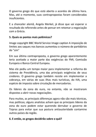 O governo grego diz que está aberto a acordos de última hora.
Mas, até o momento, suas contrapropostas foram consideradas
insuficientes.
E a chanceler alemã, Angela Merkel, já disse que vai esperar o
resultado do referendo antes de pensar em retomar a negociação
com a Grécia.
5. Quais os pontos mais polêmicos?
Image copyright BBC World Service Image caption A imposição de
limites aos saques nos bancos aumentou o número de partidários
do "sim"
Em sua última contraproposta, o governo grego aparentemente
teria aceitado a maior parte das exigências do FMI, Comissão
Europeia e Banco Central Europeu.
Mas ele pediu um tempo maior para implementar a reforma do
sistema de Previdência, uma das principais exigências de seus
credores. O governo grego também resiste em implementar a
cobrança, em várias de suas ilhas mais turísticas, do IVA, uma
espécie de imposto sobre circulação de mercadorias.
Os líderes da zona do euro, no entanto, não se mostraram
dispostos a abrir novas negociações.
Para muitos, as principais diferenças agora não são mais técnicas,
mas políticas; alguns analistas acham que os principais líderes da
zona do euro podem estar querendo derrubar o governo de
Tsipras para evitar que sua postura antiausteridade contamine
outros países da região.
6. E então, os gregos decidirão sobre o quê?
 