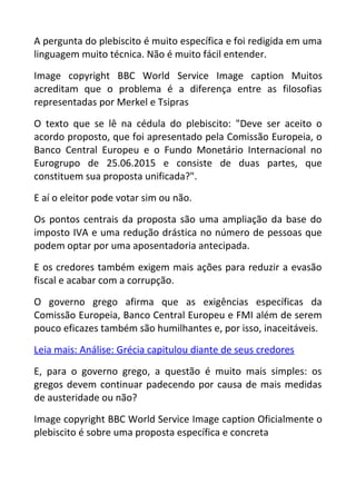 A pergunta do plebiscito é muito específica e foi redigida em uma
linguagem muito técnica. Não é muito fácil entender.
Image copyright BBC World Service Image caption Muitos
acreditam que o problema é a diferença entre as filosofias
representadas por Merkel e Tsipras
O texto que se lê na cédula do plebiscito: "Deve ser aceito o
acordo proposto, que foi apresentado pela Comissão Europeia, o
Banco Central Europeu e o Fundo Monetário Internacional no
Eurogrupo de 25.06.2015 e consiste de duas partes, que
constituem sua proposta unificada?".
E aí o eleitor pode votar sim ou não.
Os pontos centrais da proposta são uma ampliação da base do
imposto IVA e uma redução drástica no número de pessoas que
podem optar por uma aposentadoria antecipada.
E os credores também exigem mais ações para reduzir a evasão
fiscal e acabar com a corrupção.
O governo grego afirma que as exigências específicas da
Comissão Europeia, Banco Central Europeu e FMI além de serem
pouco eficazes também são humilhantes e, por isso, inaceitáveis.
Leia mais: Análise: Grécia capitulou diante de seus credores
E, para o governo grego, a questão é muito mais simples: os
gregos devem continuar padecendo por causa de mais medidas
de austeridade ou não?
Image copyright BBC World Service Image caption Oficialmente o
plebiscito é sobre uma proposta específica e concreta
 