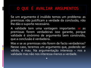 O QUE É AVALIAR ARGUMENTOS
Se um argumento é inválido temos um problema: as
premissas não justificam a verdade da conclusão, não
lhe dão o suporte necessário.
A validade tem uma vantagem importante: se as
premissas forem verdadeiras isso garante, porque
validade é sinónimo de argumento bem construído,
que a conclusão é verdadeira.
Mas e se as premissas não forem de facto verdadeiras?
Nesse caso, teremos um argumento que, podendo ser
válido, é mau. Na argumentação interessa – nos a
validade mas não nos interessa menos a verdade.
                          .
 