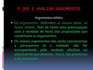 O QUE É AVALIAR ARGUMENTOS
               Argumentos sólidos.
 Os argumentos defendem as nossas ideias se
  forem sólidos. Tem de haver uma preocupação
  com a verdade de facto das proposições que
  constituem os argumentos.
 Os nossos argumentos não serão convincentes
  e persuasivos se a validade não for
  acompanhada pela verdade efectiva ou
  plausível do que dizemos, isto é, das premissas
  e da conclusão.
 