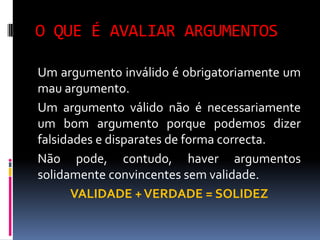 O QUE É AVALIAR ARGUMENTOS

Um argumento inválido é obrigatoriamente um
mau argumento.
Um argumento válido não é necessariamente
um bom argumento porque podemos dizer
falsidades e disparates de forma correcta.
Não pode, contudo, haver argumentos
solidamente convincentes sem validade.
      VALIDADE + VERDADE = SOLIDEZ
 